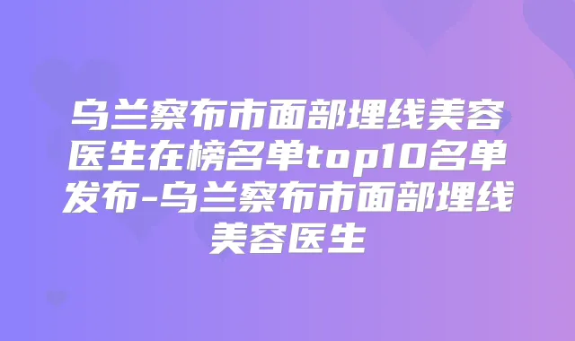 乌兰察布市面部埋线美容医生在榜名单top10名单发布-乌兰察布市面部埋线美容医生