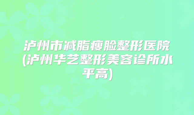 泸州市减脂瘦脸整形医院(泸州华艺整形美容诊所水平高)