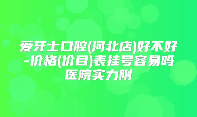 爱牙士口腔(河北店)好不好-价格(价目)表挂号容易吗医院实力附