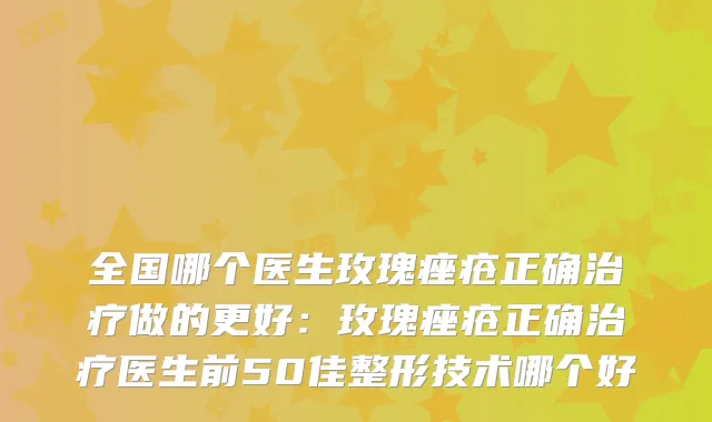全国哪个医生玫瑰痤疮正确做的更好：玫瑰痤疮正确医生前50佳整形技术哪个好
