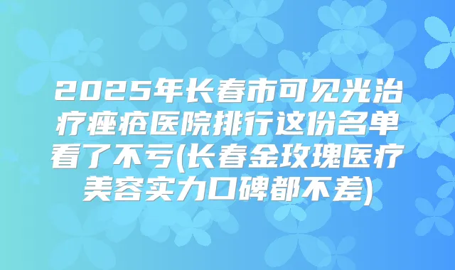 2025年长春市可见光痤疮医院排行这份名单看了不亏(长春金玫瑰医疗美容实力口碑都不差)