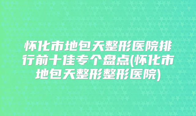 怀化市地包天整形医院排行前十佳专个盘点(怀化市地包天整形整形医院)