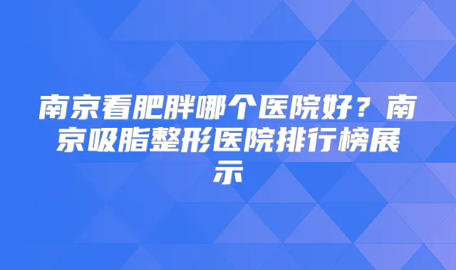 南京看肥胖哪个医院好？南京吸脂整形医院排行榜展示