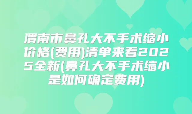渭南市鼻孔大不手术缩小价格(费用)清单来看2025全新(鼻孔大不手术缩小是如何确定费用)