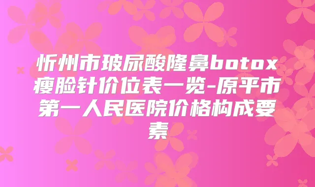 忻州市玻尿酸隆鼻瘦脸针价位表一览-原平市第一人民医院价格构成要素
