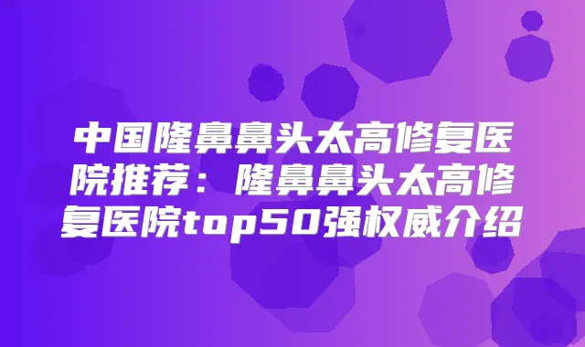 中国隆鼻鼻头太高修复医院推荐：隆鼻鼻头太高修复医院top50强介绍
