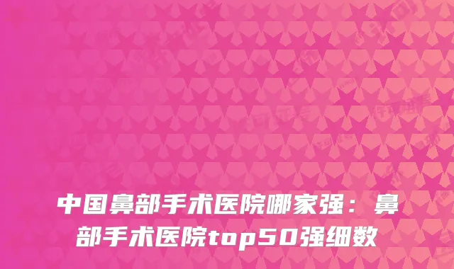 中国鼻部手术医院哪家强:鼻部手术医院top50强细数