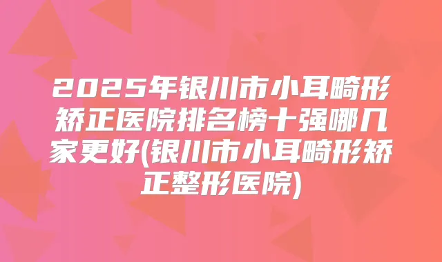 2025年银川市小耳畸形矫正医院排名榜十强哪几家更好(银川市小耳畸形矫正整形医院)