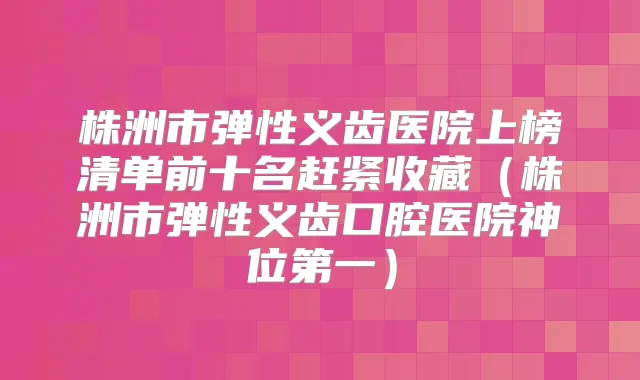 株洲市弹性义齿医院上榜清单前十名赶紧收藏(株洲市弹性义齿口腔医院神位第一)