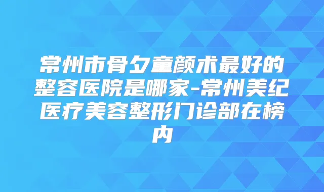 常州市骨夕童颜术好的整容医院是哪家-常州美纪医疗美容整形门诊部在榜内