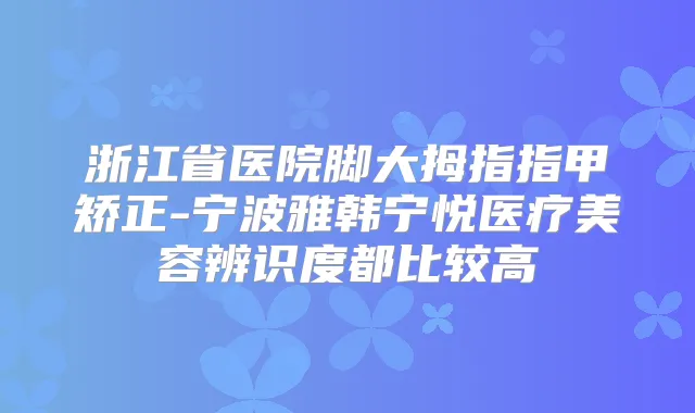 浙江省医院脚大拇指指甲矫正-宁波雅韩宁悦医疗美容辨识度都比较高