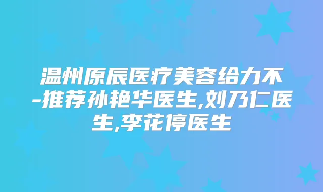 温州原辰医疗美容给力不-推荐孙艳华医生,刘乃仁医生,李花停医生