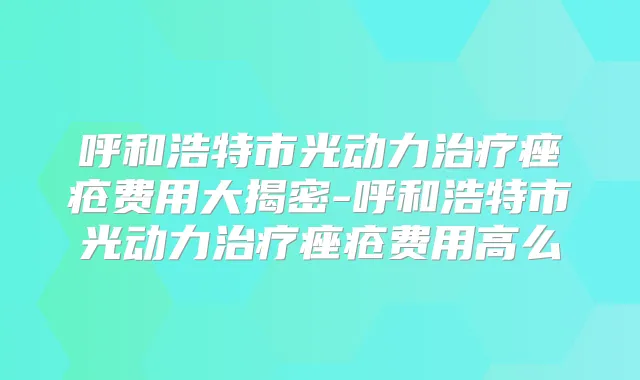 呼和浩特市光动力痤疮费用大揭密-呼和浩特市光动力痤疮费用高么