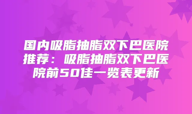 国内吸脂抽脂双下巴医院推荐:吸脂抽脂双下巴医院前50佳一览表更新