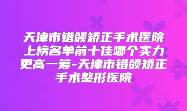 天津市错颌矫正手术医院上榜名单前十佳哪个实力更高一筹-天津市错颌矫正手术整形医院