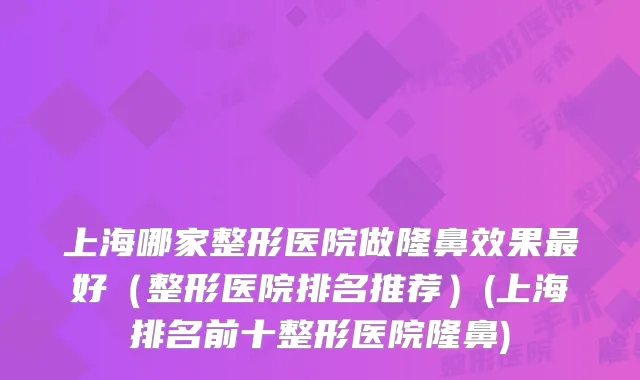 上海哪家整形医院做隆鼻效果好（整形医院排名推荐）(上海排名前十整形医院隆鼻)