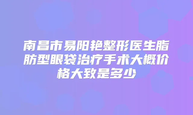 南昌市易阳艳整形医生脂肪型眼袋手术大概价格大致是多少
