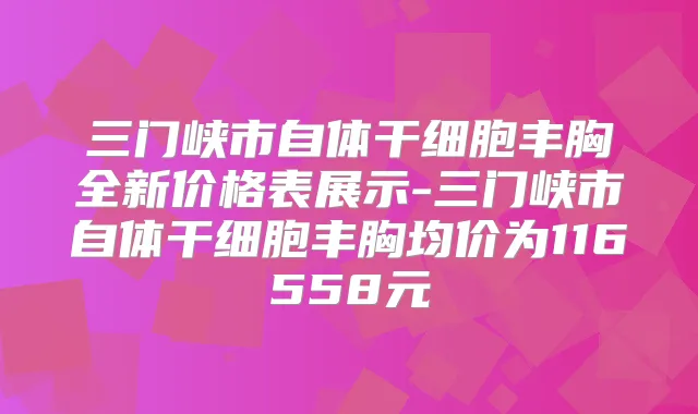 三门峡市自体干细胞丰胸全新价格表展示-三门峡市自体干细胞丰胸均价为116558元