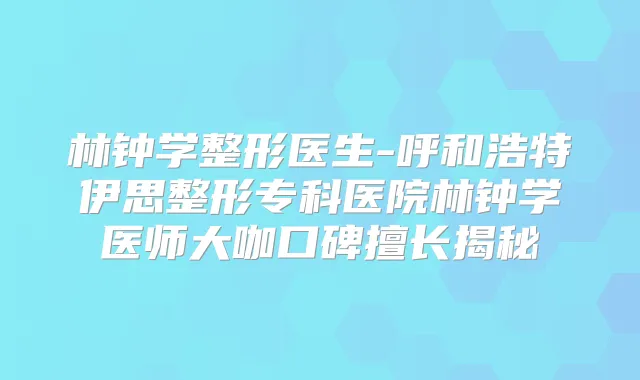 林钟学整形医生-呼和浩特伊思整形专科医院林钟学医师大咖口碑擅长揭秘