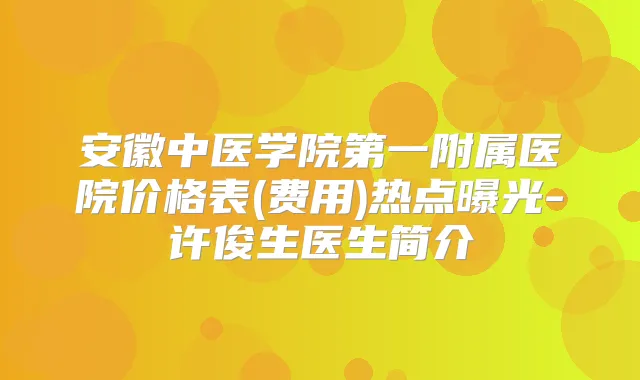 安徽中医学院第一附属医院价格表(费用)热点曝光-许俊生医生简介