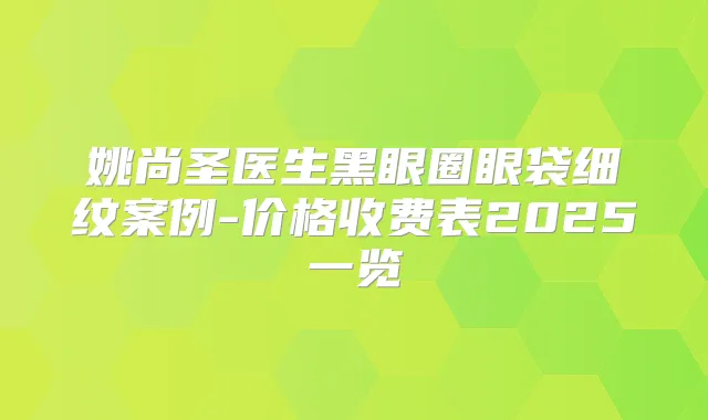 姚尚圣医生黑眼圈眼袋细纹案例-价格收费表2025一览