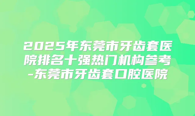 2025年东莞市牙齿套医院排名十强热门机构参考-东莞市牙齿套口腔医院