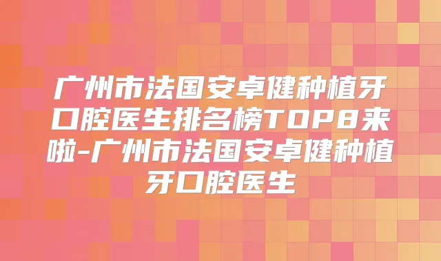 广州市法国安卓健种植牙口腔医生排名榜TOP8来啦-广州市法国安卓健种植牙口腔医生