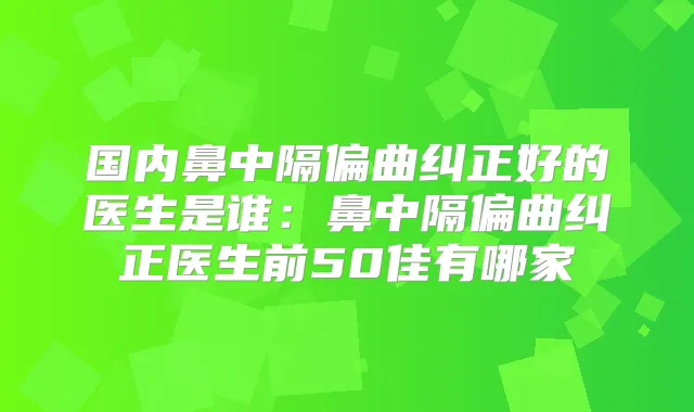 国内鼻中隔偏曲纠正好的医生是谁:鼻中隔偏曲纠正医生前50佳有哪家