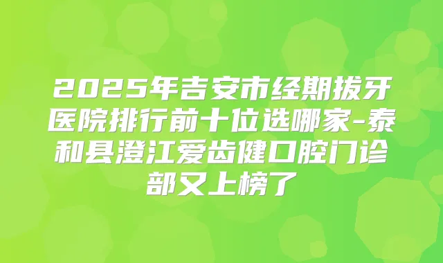 2025年吉安市经期拔牙医院排行前十位选哪家-泰和县澄江爱齿健口腔门诊部又上榜了