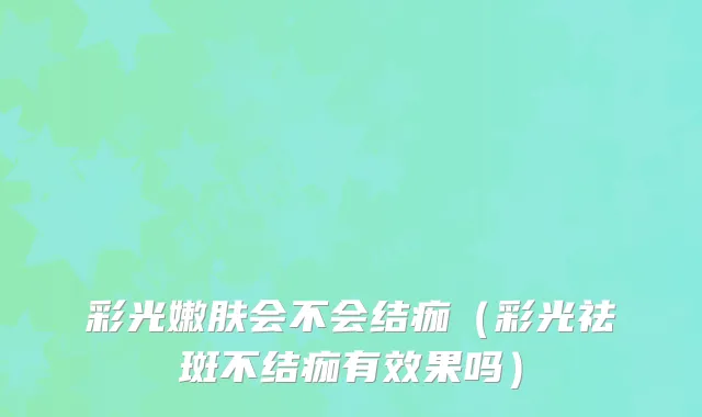 彩光嫩肤会不会结痂(彩光祛斑不结痂有效果吗)
