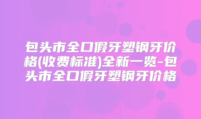 包头市全口假牙塑钢牙价格(收费标准)全新一览-包头市全口假牙塑钢牙价格