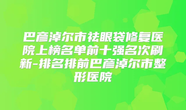 巴彦淖尔市祛眼袋修复医院上榜名单前十强名次刷新-排名排前巴彦淖尔市整形医院