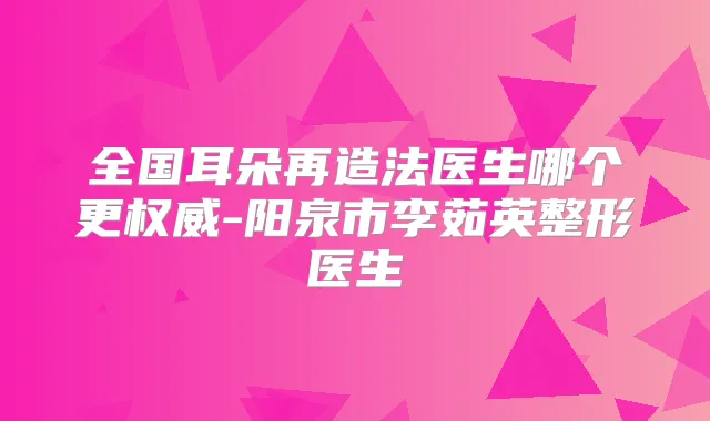 全国耳朵再造法医生哪个更-阳泉市李茹英整形医生