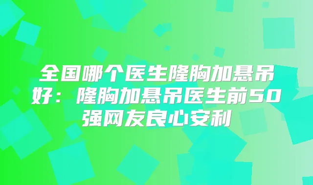 全国哪个医生隆胸加悬吊好:隆胸加悬吊医生前50强网友良心安利