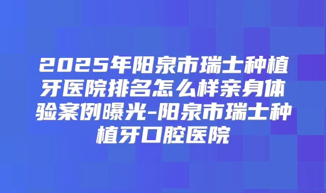 2025年阳泉市瑞士种植牙医院排名怎么样亲身体验案例曝光-阳泉市瑞士种植牙口腔医院