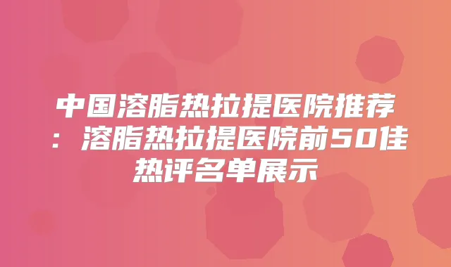 中国溶脂热拉提医院推荐：溶脂热拉提医院前50佳热评名单展示