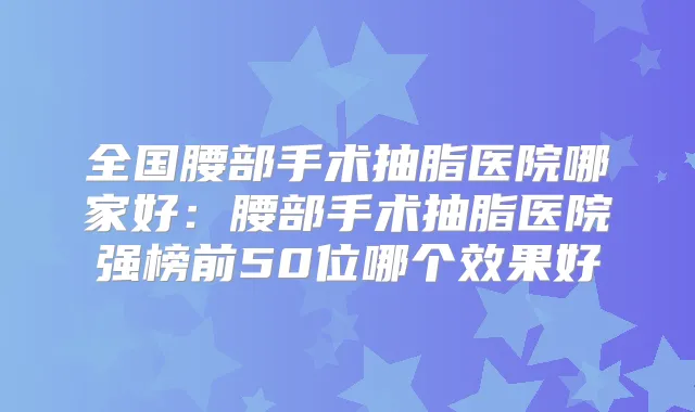 全国腰部手术抽脂医院哪家好:腰部手术抽脂医院强榜前50位哪个效果好