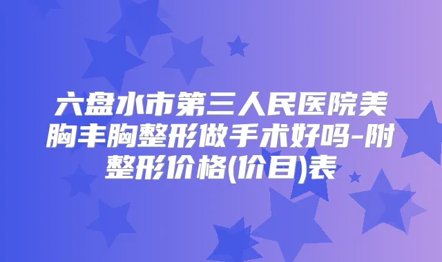 六盘水市第三人民医院美胸丰胸整形做手术好吗-附整形价格(价目)表