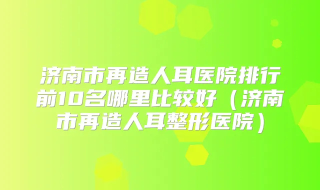 济南市再造人耳医院排行前10名哪里比较好(济南市再造人耳整形医院)