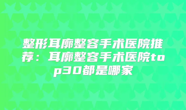 整形耳廓整容手术医院推荐:耳廓整容手术医院top30都是哪家