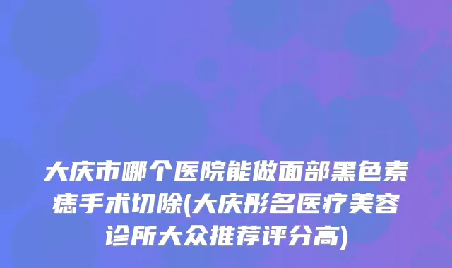 大庆市哪个医院能做面部黑色素痣手术切除(大庆彤名医疗美容诊所大众推荐评分高)
