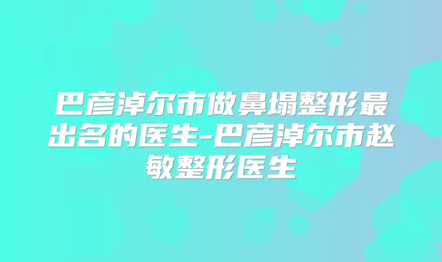 巴彦淖尔市做鼻塌整形出名的医生-巴彦淖尔市赵敏整形医生