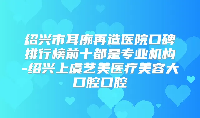 绍兴市耳廓再造医院口碑排行榜前十都是专业机构-绍兴上虞艺美医疗美容大口腔口腔