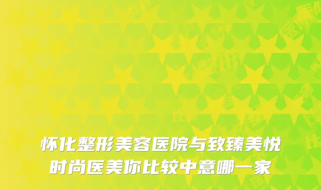 怀化整形美容医院与致臻美悦时尚医美你比较中意哪一家