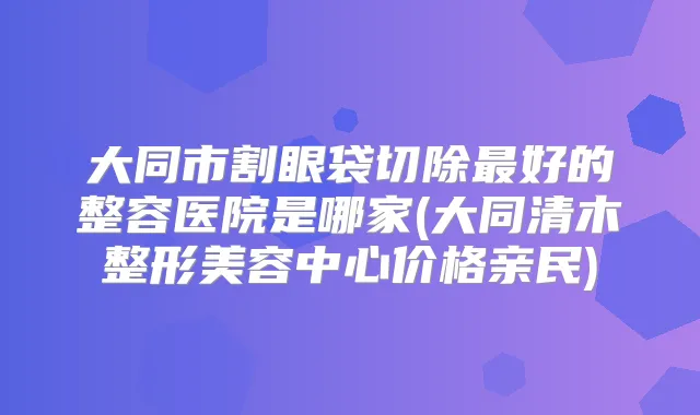 大同市割眼袋切除好的整容医院是哪家(大同清木整形美容中心价格亲民)
