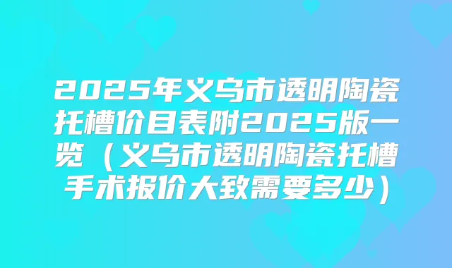 2025年义乌市透明陶瓷托槽价目表附2025版一览（义乌市透明陶瓷托槽手术报价大致需要多少）