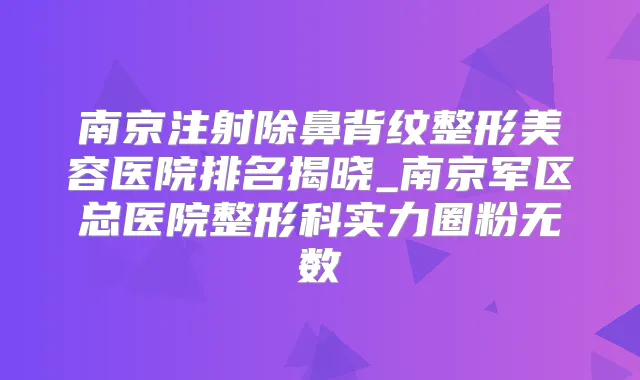 南京注射除鼻背纹整形美容医院排名揭晓_南京军区总医院整形科实力圈粉无数