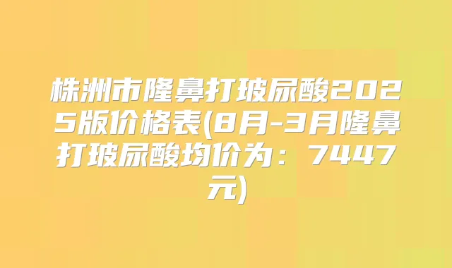 株洲市隆鼻打玻尿酸2025版价格表(8月-3月隆鼻打玻尿酸均价为：7447元)