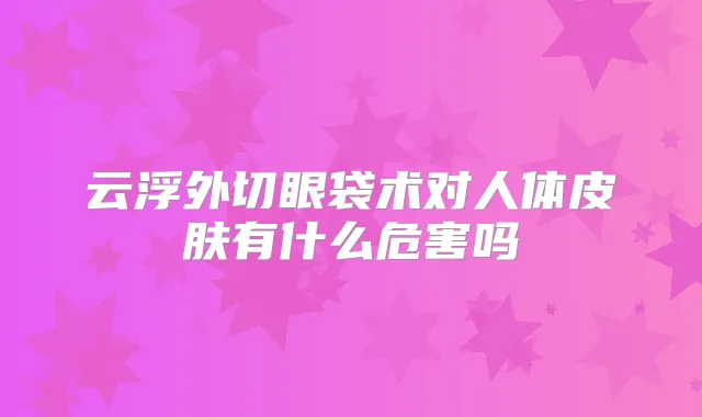 云浮外切眼袋术对人体皮肤有什么危害吗