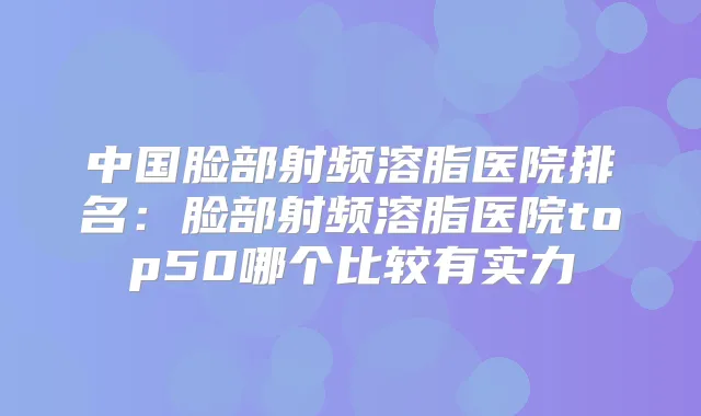 中国脸部射频溶脂医院排名：脸部射频溶脂医院top50哪个比较有实力